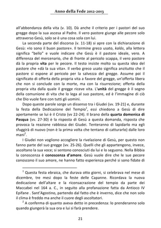 Anno della Fede 2012‐2013 



all’abbondanza  della  vita  (v.  10).  Dà  anche  il  criterio  per  i  pastori  del  suo 
gregge dopo la sua ascesa al Padre. Il vero pastore giunge alle pecore solo 
attraverso Gesù, solo se è una cosa sola con lui.   
     La seconda parte del discorso (v. 11‐18) si apre  con  la  dichiarazione  di 
Gesù:  «Io  sono  il  buon  pastore».  Il  termine  greco  usato,  kalós,  alla  lettera 
significa  “bello”  e  vuole  indicare  che  Gesù  è  il  pastore  ideale,  vero.  A 
differenza del mercenario, che di fronte al pericolo scappa, il vero pastore 
dà  la  propria  vita  per  le  pecore.  Il  testo  insiste  molto  su  questa  idea  del 
pastore  che  «dà  la  sua  vita».  Il  verbo  greco  usato  significa  anzitutto  che  il 
pastore  si  espone  al  pericolo  per  la  salvezza  del  gregge.  Assume  poi  il 
significato di offerta della propria vita a favore del gregge, un’offerta libera 
che  non  si  conclude  con  la  morte,  ma  con  la  risurrezione;  offerta  della 
propria  vita  dalla  quale  il  gregge  riceve  vita.  L’unità  del  gregge  è  il  segno 
della  comunione  di  vita  che  lo  lega  al  suo  pastore,  ed  è  l’immagine  di  ciò 
che Dio vuole fare con tutti gli uomini.  
     Dopo queste parole sorge un dissenso tra i Giudei (vv. 19‐21) e, durante 
la  festa  della  Dedicazione  del  Tempio1,  essi  chiedono  a  Gesù  di  dire 
apertamente se lui è il Cristo (vv 22‐24). Il brano della quarta domenica di 
Pasqua  (vv.  27‐30)  è  la  risposta  di  Gesù  a  questa  domanda,  risposta  che 
provoca  la  reazione  rabbiosa  dei  Giudei.  Tenteranno  di  lapidarlo  ma  egli 
sfuggirà di nuovo (non è la prima volta che tentano di catturarlo) dalle loro 
mani2. 
     I Giudei non vogliono accogliere la rivelazione di Gesù, per questo non 
fanno parte del suo gregge (vv. 25‐26). Quelli che gli appartengono, invece, 
ascoltano la sua voce; si sentono conosciuti da lui e lo seguono. Nella Bibbia 
la  conoscenza  è  conoscenza  d’amore.  Gesù  vuole  dire  che  le  sue  pecore 
conoscono il suo amore, ne hanno fatto esperienza perché si sono fidate di 
                                                                   
    1
         Questa festa ebraica, che durava otto giorni, si celebrava nel mese di 
dicembre,  tre  mesi  dopo  la  feste  delle  Capanne.  Ricordava  la  nuova 
dedicazione  dell’altare  e  la  riconsacrazione  del  tempio  da  parte  dei 
Maccabei  nel  164  a.  C.,  in  seguito  alla  profanazione  fatta  da  Antioco  IV 
Epifane . Sant’Agostino, partendo dal fatto che è inverno, dice che non solo 
il clima è freddo ma anche il cuore degli ascoltatori.        
      2
         A conferma di quanto aveva detto in precedenza: lo prenderanno solo 
quando giungerà la sua ora e lui si farà prendere. 

                                           21 
     
 