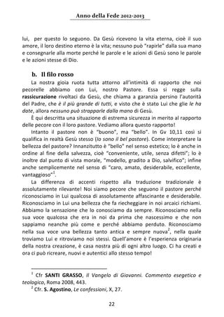 Anno della Fede 2012‐2013 



lui,    per  questo  lo  seguono.  Da  Gesù  ricevono  la  vita  eterna,  cioè  il  suo 
amore, il loro destino eterno è la vita; nessuno può “rapirle” dalla sua mano 
e consegnarle alla morte perché le parole e le azioni di Gesù sono le parole 
e le azioni stesse di Dio.     
      
    b. Il filo rosso  
    La  nostra  gioia  ruota  tutta  attorno  all’intimità  di  rapporto  che  noi 
pecorelle  abbiamo  con  Lui,  nostro  Pastore.  Essa  si  regge  sulla 
rassicurazione  rivoltaci  da  Gesù,  che  chiama  a  garanzia  persino  l’autorità 
del Padre, che è il più grande di tutti, e visto che è stato Lui che glie le ha 
date, allora nessuno può strapparle dalla mano di Gesù.  
    È qui descritta una situazione di estrema sicurezza in merito al rapporto 
delle pecore con il loro pastore. Vediamo allora questo rapporto!  
    Intanto  il  pastore  non  è  “buono”,  ma  “bello”.  In  Gv  10,11  così  si 
qualifica in realtà Gesù stesso (Io sono il bel pastore). Come interpretare la 
bellezza del pastore? Innanzitutto è “bello” nel senso estetico; lo è anche in 
ordine  al  fine  della  salvezza,  cioè  “conveniente,  utile,  senza  difetti”;  lo  è 
inoltre dal punto di vista  morale, “modello, gradito a Dio, salvifico”; infine 
anche  semplicemente  nel  senso  di  “caro,  amato,  desiderabile,  eccellente, 
                     1
vantaggioso” .  
    La  differenza  di  accenti  rispetto  alla  traduzione  tradizionale  è 
assolutamente  rilevante!  Noi  siamo  pecore  che  seguono  il  pastore  perché 
riconosciamo in Lui qualcosa di assolutamente affascinante e desiderabile. 
Riconosciamo in Lui una bellezza che fa riecheggiare in noi arcaici richiami. 
Abbiamo  la  sensazione  che  lo  conosciamo  da  sempre.  Riconosciamo  nella 
sua  voce  qualcosa  che  era  in  noi  da  prima  che  nascessimo  e  che  non 
sappiamo  neanche  più  come  e  perché  abbiamo  perduto.  Riconosciamo 
                                                                        2
nella  sua  voce  una  bellezza  tanto  antica  e  sempre  nuova ,  nella  quale 
troviamo  Lui  e  ritroviamo  noi  stessi.  Quell’amore  è  l’esperienza  originaria 
della  nostra  creazione,  è  casa  nostra  più  di  ogni  altro  luogo.  Ci  ha  creati  e 
ora ci può ricreare, nuovi e autentici allo stesso tempo! 
     
                                                                 
    1
        Cfr  SANTI  GRASSO,  Il  Vangelo  di  Giovanni.  Commento  esegetico  e 
teologico, Roma 2008, 443. 
    2
       Cfr. S. Agostino, Le confessioni, X, 27. 

                                            22 
     
 