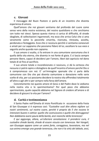 Anno della Fede 2012‐2013 



    c. Giovani 
     Il  messaggio  del  Buon  Pastore  ci  parla  di  un  incontro  che  diventa 
esperienza di amore. 
     Quell’amore  che  noi  giovani  sentiamo  dal  profondo  del  cuore  come 
senso  vero  della  nostra  esistenza,  del  nostro  quotidiano  e  che  cerchiamo 
con  tutto  noi  stessi.  Spesso  questa  ricerca  si  carica  di  difficoltà,  di  strade 
sbagliate, di sollecitazioni ingannevoli, ma ecco che arriva Colui che ci ama 
veramente  come  la  pecorella  smarrita,  ricercata,  ritrovata,  accolta, 
perdonata e festeggiata. Ecco che ci rassicura perché ci sentiamo conosciuti 
e amati per cui sappiamo che possiamo fidarci di lui, ascoltare la sua voce e 
seguirlo anche quando non capiamo.  
     Il suo amore ci esalta, ci fa entrare in una comunione sovrumana che è 
quella della vita eterna, che diventa in noi fonte di gioia. E ci lascia sempre 
persone libere, capaci di deciderci per l’amore, liberi dal capriccio nel dono 
totale di sé fino al sacrificio.  
     Il  suo  amore  totale  e  incondizionato  ci  rassicura,  ci  dà  la  certezza  che 
nessuno ci potrà rapire e distogliere da quell’incontro d’amore perché Dio si 
è  compromesso  con  noi.  E’  un’immagine  sponsale  che  ci  parla  della 
comunione  con  Dio  che  poi  diventa  comunione  e  donazione  nelle  varie 
scelte di vita, per cui possiamo decidere la nostra vita offrendoci totalmente 
all’altro o agli altri e per sempre nella forza dell’amore. 
     Concretamente noi questo amore di Gesù e del Padre dove lo vediamo 
nella  nostra  vita  e  lo  sperimentiamo?  Per  quel  poco  che  abbiamo 
sperimentato, quale capacità abbiamo nel Signore di credere all’amore e di 
decidere di giocarci la vita per l’amore? 
      
    d. Carità e testimonianza 
     Il Santo Padre nell’Omelia di inizio Pontificato in  occasione della Festa 
di  San  Giuseppe  si  è  espresso  così:  “Custodire  vuol  dire  allora  vigilare  sui 
nostri  sentimenti,  sul  nostro  cuore,  perché  è  proprio  da  lì  che  escono  le 
intenzioni buone e cattive: quelle che costruiscono e quelle che distruggono! 
Non dobbiamo avere paura della bontà, anzi neanche della tenerezza! 
     E  qui  aggiungo,  allora,  un’ulteriore  annotazione:  il  prendersi  cura,  il 
custodire chiede bontà, chiede di essere vissuto con tenerezza. Nei Vangeli, 
san  Giuseppe  appare  come  un  uomo  forte,  coraggioso,  lavoratore,  ma  nel 
suo animo emerge una grande tenerezza, che non è la virtù del debole, anzi, 

                                           23 
     
 