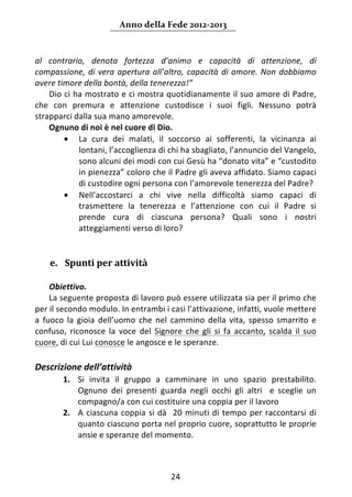 Anno della Fede 2012‐2013 



al  contrario,  denota  fortezza  d’animo  e  capacità  di  attenzione,  di 
compassione,  di  vera  apertura  all’altro,  capacità  di  amore.  Non  dobbiamo 
avere timore della bontà, della tenerezza!”  
    Dio ci ha mostrato e ci mostra quotidianamente il suo amore di Padre, 
che  con  premura  e  attenzione  custodisce  i  suoi  figli.  Nessuno  potrà 
strapparci dalla sua mano amorevole. 
    Ognuno di noi è nel cuore di Dio. 
        • La  cura  dei  malati,  il  soccorso  ai  sofferenti,  la  vicinanza  ai 
            lontani, l’accoglienza di chi ha sbagliato, l’annuncio del Vangelo, 
            sono alcuni dei modi con cui Gesù ha “donato vita” e “custodito 
            in pienezza” coloro che il Padre gli aveva affidato. Siamo capaci 
            di custodire ogni persona con l’amorevole tenerezza del Padre? 
        • Nell’accostarci  a  chi  vive  nella  difficoltà  siamo  capaci  di 
            trasmettere  la  tenerezza  e  l’attenzione  con  cui  il  Padre  si 
            prende  cura  di  ciascuna  persona?  Quali  sono  i  nostri 
            atteggiamenti verso di loro? 
 
 
    e. Spunti per attività  
      
     Obiettivo.  
     La seguente proposta di lavoro può essere utilizzata sia per il primo che 
per il secondo modulo. In entrambi i casi l’attivazione, infatti, vuole mettere 
a  fuoco  la  gioia  dell’uomo  che  nel  cammino  della  vita,  spesso  smarrito  e 
confuso,  riconosce  la  voce  del  Signore  che  gli  si  fa  accanto,  scalda  il  suo 
cuore, di cui Lui conosce le angosce e le speranze. 
 
Descrizione dell’attività 
        1. Si  invita  il  gruppo  a  camminare  in  uno  spazio  prestabilito. 
           Ognuno  dei  presenti  guarda  negli  occhi  gli  altri    e  sceglie  un 
           compagno/a con cui costituire una coppia per il lavoro 
        2. A  ciascuna  coppia  si  dà    20  minuti  di  tempo  per  raccontarsi  di 
           quanto ciascuno porta nel proprio cuore, soprattutto le proprie 
           ansie e speranze del momento. 



                                          24 
     
 