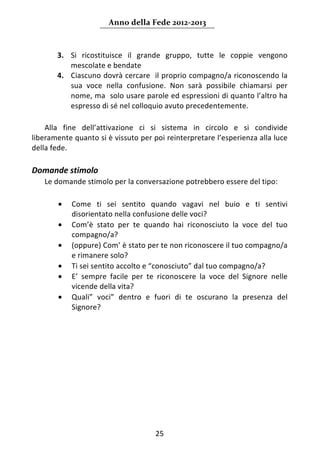 Anno della Fede 2012‐2013 



         3. Si  ricostituisce  il  grande  gruppo,  tutte  le  coppie  vengono 
            mescolate e bendate 
         4. Ciascuno dovrà cercare  il proprio compagno/a riconoscendo la 
            sua  voce  nella  confusione.  Non  sarà  possibile  chiamarsi  per 
            nome, ma  solo usare parole ed espressioni di quanto l’altro ha 
            espresso di sé nel colloquio avuto precedentemente. 
  
    Alla  fine  dell’attivazione  ci  si  sistema  in  circolo  e  si  condivide 
liberamente quanto si è vissuto per poi reinterpretare l’esperienza alla luce 
della fede. 
 
Domande stimolo  
     Le domande stimolo per la conversazione potrebbero essere del tipo: 
 
         •   Come  ti  sei  sentito  quando  vagavi  nel  buio  e  ti  sentivi 
             disorientato nella confusione delle voci? 
         •   Com’è  stato  per  te  quando  hai  riconosciuto  la  voce  del  tuo 
             compagno/a?  
         •   (oppure) Com’ è stato per te non riconoscere il tuo compagno/a 
             e rimanere solo? 
         •   Ti sei sentito accolto e “conosciuto” dal tuo compagno/a? 
         •   E’  sempre  facile  per  te  riconoscere  la  voce  del  Signore  nelle 
             vicende della vita? 
         •   Quali”  voci”  dentro  e  fuori  di  te  oscurano  la  presenza  del 
             Signore? 
 
                                    




                                        25 
      
 