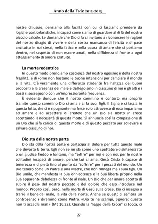 Anno della Fede 2012‐2013 



nostre  chiusure;  pensiamo  alla  facilità  con  cui  ci  lasciamo  prendere  da 
logiche particolaristiche, incapaci come siamo di guardare al di là del nostro 
piccolo calcolo. Le domande che Dio ci fa ci invitano a riconoscere le ragioni 
del  nostro  disagio  di  vivere  e  della  nostra  mancanza  di  felicità  e  di  pace 
anzitutto  in  noi  stessi,  nella  fatica  e  nella  paura  di  amare  che  ci  portiamo 
dentro,  nel  sospetto  di  non  essere  amati,  nella  diffidenza  di  fronte  a  ogni 
atteggiamento di amore gratuito. 
     
    La morte redentrice 
     In questo modo prendiamo coscienza del nostro egoismo e della nostra 
fragilità, e di come non bastano le buone intenzioni per cambiare il mondo 
e  la  vita.  C’è  veramente  una  differenza  stridente  fra  l’altezza  dei  buoni 
propositi e la presenza del male e dell’egoismo in ciascuno di noi e gli alti e i 
bassi si susseguono con un’impressionante frequenza. 
     È  evidente  dunque  che  il  nostro  cammino  è  contorto  ma  proprio 
tramite  questo  cammino  Dio  ci  ama  e  ci  fa  suoi  figli.  Il  Signore  ci  lascia  in 
questa lotta, che ci è ripugnante ma forse solo attraverso di essa impariamo 
ad  amare  e  ad  accettare  di  credere  che  un  Dio  sia  morto  in  croce 
accettando la necessità di questa morte. Sì annuncia così la compassione di 
un Dio che si fa carico di questa morte e di questo peccato per sollevare e 
salvare ciascuno di noi. 
     
    Dio sta dalla nostra parte 
     Dio  sta  dalla  nostra  parte  e  partecipa  al  dolore  per  tutto  questo  male 
che devasta la terra. Egli non se ne sta come uno spettatore disinteressato 
o un giudice freddo e lontano, ma “soffre” per noi e con noi, per le nostre 
solitudini  incapaci  di  amare,  perché  Lui  ci  ama.  Gesù  Cristo  è  capace  di 
tenerezza e di pietà fino al punto da “soffrire” per i peccati del mondo. Un 
Dio tenero come un Padre e una Madre, che non rinnega mai i suoi figli. Un 
Dio  umile,  che  manifesta  la  Sua  onnipotenza  e  la  Sua  libertà  proprio  nella 
Sua apparente debolezza di fronte al male. Un Dio che per amore accetta di 
subire  il  peso  del  nostro  peccato  e  del  dolore  che  esso  introduce  nel 
mondo. Proprio così, però, nella morte di Gesù sulla croce, Dio ci insegna a 
trarre  il  bene  dal  male,  la  vita  dalla  morte.  Anche  se  questo  ci  sembra  un 
controsenso  e  diremmo  come  Pietro:  «Dio  te  ne  scampi,  Signore:  questo 
non ti accadrà mai!» (Mt 16,22). Quando la “legge della Croce” ci tocca, ci 

                                            27 
     
 