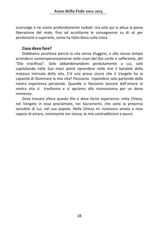 Anno della Fede 2012‐2013 



sconvolge e ne siamo profondamente turbati: ma solo qui si attua la piena 
liberazione  dal  male,  fino  ad  accettarne  le  conseguenze  su  di  sé  per 
perdonarlo e superarlo, come ha fatto Gesù sulla croce. 
     
    Cosa devo fare? 
    Dobbiamo  accettare  perciò  la  vita  senza  sfuggirvi,  e  allo  stesso  tempo 
arrendersi contemporaneamente nelle mani del Dio umile e sofferente, del 
“Dio  crocifisso”.  Solo  abbandonandomi  perdutamente  a  Lui,  solo 
capitolando  nelle  Sue  mani  potrò  riprendere  nelle  mie  il  bandolo  della 
matassa  intricata  della  vita.  C’è  una  prova  sicura  che  il  Vangelo  ha  la 
capacità di illuminare la mia vita? Possiamo  rispondere solo partendo dalla 
nostra  esperienza  personale.  Quando  ci  facciamo  toccare  dall’amore  la 
nostra  vita  si    trasforma  e  ci  apriamo  alla  riconoscenza  per  un  dono 
immenso. 
    Dove  trovare  allora  questo  Dio  e  dove  farne  esperienza:  nella  Chiesa, 
nel  Vangelo  in  essa  proclamato,  nei  Sacramenti,  che  sono  la  presenza 
sensibile  di  Lui,  nel  suo  popolo.  Nella  Chiesa  mi  riconosco  amato  e  reso 
capace di amare, nonostante me stesso, le mie contraddizioni e paure.  
     
     
     
     

     

                                    




                                        28 
     
 