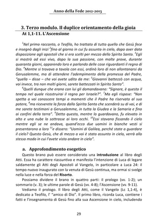 Anno della Fede 2012‐2013 



   3. Terzo modulo. Il duplice orientamento della gioia 
       At 1,1‐11. L’Ascensione 
    
       1
       Nel primo racconto, o Teofilo, ho trattato di tutto quello che Gesù fece 
e insegnò dagli inizi  2fino al giorno in cui fu assunto in cielo, dopo aver dato 
disposizione agli apostoli che si era scelti per mezzo dello Spirito Santo. 3Egli 
si  mostrò  ad  essi  vivo,  dopo  la  sua  passione,  con  molte  prove,  durante 
quaranta giorni, apparendo loro e parlando delle cose riguardanti il regno di 
Dio.  4Mentre si trovava a tavola con essi, ordinò loro di non allontanarsi da 
Gerusalemme,  ma  di  attendere  l’adempimento  della  promessa  del  Padre, 
“quella – disse – che voi avete udito da me:  5Giovanni battezzò con acqua, 
voi invece, tra non molti giorni, sarete battezzati in Spirito Santo”. 
     6
       Quelli dunque che erano con lui gli domandavano: “Signore, è questo il 
tempo  nel  quale  ricostruirai  il  regno  per  Israele?”.  7Ma  egli  rispose:  “Non 
spetta  a  voi  conoscere  tempi  o  momenti  che  il  Padre  ha  riservato  al  suo 
potere, 8ma riceverete la forza dallo Spirito Santo che scenderà su di voi, e di 
me sarete testimoni a Gerusalemme, in tutta la Giudea e la Samaria e fino 
ai  confini  della  terra”.  9Detto  questo,  mentre  lo  guardavano,  fu  elevato  in 
alto  e  una  nube  lo  sottrasse  ai  loro  occhi.  10Essi  stavano  fissando  il  cielo 
mentre  egli  se  ne  andava,  quand’ecco  due  uomini  in  bianche  vesti  si 
presentarono a loro  11e dissero: “Uomini di Galilea, perché state a guardare 
il cielo? Questo Gesù, che di mezzo a voi è stato assunto in cielo, verrà allo 
stesso modo in cui l’avete visto andare in cielo”. 
 
       a. Approfondimento esegetico 
    Questo  brano  può  essere  considerato  una  introduzione  al  libro  degli 
Atti. Essa ha carattere riassuntivo e manifesta l’intenzione di Luca di legare 
saldamente  gli  Atti  degli  Apostoli  al  Vangelo,  in  particolare  a  Luca  24:  il 
tempo nuovo inaugurato con la venuta di Gesù continua, ma ormai si svolge 
nella luce e nella forza del Risorto. 
    Possiamo  dividere  il  brano  in  quattro  parti:  il  prologo  (vv.  1‐2);  un 
sommario (v. 3); le ultime parole di Gesù (vv. 4‐8); l’Ascensione (vv. 9‐11). 
    Vediamo  il  prologo.  Il  libro  degli  Atti,  come  il  Vangelo  (Lc  1,1‐4),  è 
dedicato a Teofilo, l’ “amico di Dio”. Il primo libro, ricorda Luca, contiene i 
fatti e l’insegnamento di Gesù fino alla sua Ascensione in cielo, includendo 


                                           29 
        
 