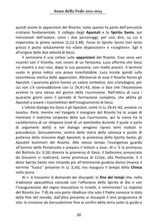 Anno della Fede 2012‐2013 



quindi anche le apparizioni del Risorto; tutto questo fa parte dell’annuncio 
cristiano  fondamentale.  Il  collegio  degli  Apostoli  e  lo  Spirito  Santo,  qui 
menzionati  dall’autore,  sono  i  due  personaggi,  per  così  dire,  su  cui  è 
imperniata  la  prima  sezione  (1,12‐2,48).  Forse  lo  Spirito  Santo  (nel  testo 
greco)  è  posto  volutamente  tra  «dare  disposizioni»  e  «scegliere».  Egli  è 
all’origine delle due attività di Gesù. 
     Il  sommario  è  una  sintesi  sulle  apparizioni  del  Risorto.  Esse  sono  veri 
incontri  con  il  Vivente,  non  visioni  di  un  fantasma.  Luca  afferma  che  Gesù 
«si  mostrò  a  essi  vivo,  dopo  la  sua  passione,  con  molte  prove».  Il  termine 
usato  in  greco  indica  una  prova  inconfutabile.  Luca  insiste  quindi  sulla 
concretezza storica delle apparizioni. Attraverso di esse il Risorto forma gli 
Apostoli. I quaranta giorni hanno un valore simbolico, non cronologico, per 
cui  non  c’è  contraddizione  con  Lc  24,41‐43,  dove  si  dice  che  l’Ascensione 
avviene  la  sera  stessa  del  giorno  della  risurrezione.  Nell’ottica  di  Luca  i 
quaranta  giorni  sono  il  periodo  di  formazione  completa,  che  abilita  gli 
Apostoli a essere i trasmettitori dell’insegnamento di Gesù. 
     L’ultimo dialogo tra Gesù e gli Apostoli, come in Lc 24,41‐43, avviene «a 
tavola».  Però,  mentre  nel  Vangelo  il  mangiare  del  Risorto  ha  lo  scopo  di 
mostrare  il  realismo  corporeo  della  sua  risurrezione,  qui  la  scena  ha  la 
caratteristica di un simposio (cioè di un banchetto durante il quale si parla 
di  argomenti  dotti)  e  nel  dialogo  vengono  ripresi  temi  trattati  in 
precedenza:  Gerusalemme,  centro  della  storia  della  salvezza  e  punto  di 
partenza  della  missione  degli  Apostoli;  la  promessa  dello  Spirito  Santo;  gli 
Apostoli  testimoni  del  Risorto.  Allo  stesso  tempo  l’evangelista  guarda 
all’evento  della  Pentecoste  e  prepara  il  lettore  a  esso.  Al  v.  5  la  promessa 
del Battista (Lc 3,16) diventa la promessa di Gesù: il battesimo annunciato 
da  Giovanni  si  realizzerà,  come  promessa  di  Cristo,  alla  Pentecoste.  E  il 
dono Spirito Santo non rimanda più all’imminente giudizio divino (manca il 
termine  “fuoco”  presente  in  Lc  3,16),  ma  inaugura  il  tempo  della  Chiesa 
nella storia. 
     Al  v.  6  troviamo  la  domanda  dei  discepoli:  la  fine  dei  tempi  che,  nella 
tradizione  apocalittica  coincide  con  l’effusione  dello  Spirito  di  Dio  e  con 
l’inaugurazione  del  regno  messianico  in  Israele,  è  imminente?  La  risposta 
del Risorto (vv. 7‐8) da una parte ribadisce che solo il Padre conosce la data 
della  fine  del  mondo,  dall’altra  presenta  ai  discepoli  il  loro  programma  di 
vita: la missione da Gerusalemme fino ai confini della terra sotto la guida e 


                                           30 
     
 