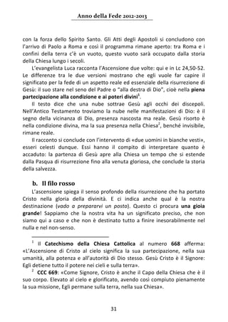 Anno della Fede 2012‐2013 



con  la  forza  dello  Spirito  Santo.  Gli  Atti  degli  Apostoli  si  concludono  con 
l’arrivo  di  Paolo  a  Roma  e  così  il  programma  rimane  aperto:  tra  Roma  e  i 
confini  della  terra  c’è  un  vuoto,  questo  vuoto  sarà  occupato  dalla  storia 
della Chiesa lungo i secoli. 
     L’evangelista Luca racconta l’Ascensione due volte: qui e in Lc 24,50‐52. 
Le  differenze  tra  le  due  versioni  mostrano  che  egli  vuole  far  capire  il 
significato per la fede di un aspetto reale ed essenziale della risurrezione di 
Gesù: il suo stare nel seno del Padre o “alla destra di Dio”, cioè nella piena 
partecipazione alla condizione e ai poteri divini1.  
     Il  testo  dice  che  una  nube  sottrae  Gesù  agli  occhi  dei  discepoli. 
Nell’Antico  Testamento  troviamo  la  nube  nelle  manifestazioni  di  Dio:  è  il 
segno  della  vicinanza  di  Dio,  presenza  nascosta  ma  reale.  Gesù  risorto  è 
nella condizione divina, ma la sua presenza nella Chiesa2, benché invisibile, 
rimane reale.  
     Il racconto si conclude con l’intervento di «due uomini in bianche vesti», 
esseri  celesti  dunque.  Essi  hanno  il  compito  di  interpretare  quanto  è 
accaduto:  la  partenza  di  Gesù  apre  alla  Chiesa  un  tempo  che  si  estende 
dalla Pasqua di risurrezione fino alla venuta gloriosa, che conclude la storia 
della salvezza. 
      
    b. Il filo rosso 
    L’ascensione spiega il senso profondo della risurrezione che ha portato 
Cristo  nella  gloria  della  divinità.  E  ci  indica  anche  qual  è  la  nostra 
destinazione  (vado  a  prepararvi  un  posto).  Questo  ci  procura  una  gioia 
grande!  Sappiamo  che  la  nostra  vita  ha  un  significato  preciso,  che  non 
siamo  qui  a  caso  e  che  non  è  destinato  tutto  a  finire  inesorabilmente  nel 
nulla e nel non‐senso. 
                                                                  
    1
         Il  Catechismo  della  Chiesa  Cattolica  al  numero  668  afferma: 
«L’Ascensione  di  Cristo  al  cielo  significa  la  sua  partecipazione,  nella  sua 
umanità,  alla  potenza  e  all’autorità  di  Dio  stesso.  Gesù  Cristo  è  il  Signore: 
Egli detiene tutto il potere nei cieli e sulla terra».  
     2
         CCC 669: «Come Signore, Cristo è anche il Capo della Chiesa che è il 
suo corpo. Elevato al cielo e glorificato, avendo così compiuto pienamente 
la sua missione, Egli permane sulla terra, nella sua Chiesa». 
      

                                           31 
     
 