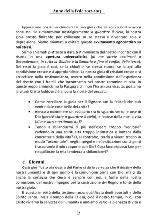 Anno della Fede 2012‐2013 



     Eppure non possiamo chiuderci in una gioia che sia solo a nostro uso e 
consumo.  Se  rimanessimo  nostalgicamente  a  guardare  il  cielo,  la  nostra 
gioia  presto  finirebbe  per  collassare  su  se  stessa  e  diventare  noia  e 
depressione. Siamo chiamati a evitare questo avvitamento egocentrico su 
noi stessi. 
     Siamo chiamati piuttosto a dare testimonianza del nostro incontro con il 
risorto  in  una  apertura  universalistica  (di  me  sarete  testimoni  a 
Gerusalemme, in tutta la Giudea e la Samaria e fino ai confini della terra). 
Del  resto  la  gioia  è  così,  se  la  chiudi  in  se  stessa  muore,  se  la  apri  alla 
condivisione cresce e si approfondisce. La nostra gioia di cristiani cresce e si 
arricchisce  nella  testimonianza,  ovvero  nella  condivisione  dell’esperienza 
del  risorto  con  i  fratelli  che  incontriamo  nel  nostro  cammino  di  vita.  In 
questo modo annunciamo la Pasqua a chi non l’ha ancora vissuta, portiamo 
la vita di Cristo laddove c’è ancora la morte del peccato. 
       
         • Come  conciliare  la  gioia  per  il  Signore  con  la  felicità  che  può 
              venire dalle cose belle della vita? 
         • Riesco a mantenere un equilibrio tra lo sguardo verso le cose di 
              Dio (perché state a guardare il cielo), e le cose della nostra vita 
              (di me sarete testimoni a…)?  
         • Tendo  a  sbilanciarmi  di  più  nell’essere  troppo  “verticale” 
              cadendo  in  una  spiritualità  troppo  intimistica  e  lontana  dalla 
              concretezza della vita? O, al contrario, tendo a vivere troppo in 
              modo “orizzontale”, negli impegni e nelle situazioni contingenti 
              trascurando il mio rapporto con Dio? Cosa faccio/posso fare per 
              riequilibrare la mia tendenza a sbilanciarmi? 
               
    c. Giovani 
    Gesù glorificato alla destra del Padre ci dà la certezza che il destino della 
nostra  umanità  e  di  ogni  uomo  è  la  comunione  piena  con  Dio,  ma  ci  dà 
anche  la  certezza  che  Gesù  è  sempre  con  noi,  è  fonte  della  nostra 
comunione, del nostro impegno per la costruzione del Regno e fonte della 
nostra gioia. 
    E  questo  in  virtù  della  testimonianza  qualificata  degli  apostoli  e  dello 
Spirito  Santo.  Inizia  il  tempo  della  Chiesa,  cioè  il  nostro  tempo,  in  cui  con 
Cristo viviamo la salvezza dell’umanità e andiamo verso la pienezza di vita e 

                                            32 
     
 
