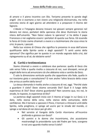 Anno della Fede 2012‐2013 



di  amore  e  il  pieno  incontro  con  Dio.  Teniamo  presente  le  parole  degli 
angeli    che  ci  esortano  a  non  vivere  una  religiosità  disincarnata,  ma  nella 
concreta  storia  di  ogni  giorno  ad  attendere  e  a  preparare  il  ritorno  del 
Signore.  
      L’ideale  e  l’impegno  devono  trovare  noi  giovani  sempre  generosi  nel 
donare  noi  stessi,  portatori  della  speranza  che  deve  illuminare  la  storia 
intera  dell’umanità.  “Non  fatevi  rubare  la  speranza”  ci  ha  detto  il  papa 
Francesco e noi vogliamo essere i portatori di questa sua forza. Ed essendo 
la forza di Cristo siamo chiamati a vivere e a testimoniare che essa vince le 
crisi, le paure, i peccati. 
      Nella  tua  visione  di  Chiesa  che  significa  la  presenza  in  essa  dell’azione 
qualificante  dello  Spirito  santo  e  degli  apostoli?  Ti  senti  uomo  della 
speranza?  Che  significa  per  te  questo  in  un  mondo  segnato  dalla  crisi,  dal 
ripiegamento su di sé, da idolatrie varie? 
     
    d. Carità e testimonianza 
     Siamo  chiamati  a  vivere  e  celebrare  due  partenze:  quella  di  Gesù  che 
sale  verso  l’alto  e  quella  rivolta  a  ciascuno  di  noi,  suoi  discepoli,  verso  gli 
angoli della terra ad annunciare ciò che abbiamo visto e sentito da Gesù. 
     È solo la dimensione verticale quella che appartiene alla fede, quella in 
cui  troviamo  gioia  e  consolazione?  O  non  anche  l’altro  braccio  della  croce 
che arriva ai confini della terra? 
     La stessa domanda è rivolta anche a ciascuno di noi, oggi. “Perché state 
a  guardare  il  cielo?  Dove  stiamo  cercando  Dio?  Qual  è  il  luogo  della 
esperienza  di  Dio?  Dove  stiamo  guardando?  Non  saranno  qua,  tra  noi,  le 
strade, le risposte, le esperienze di Dio? 
     La  partenza  degli  apostoli  inizia  con  il  ritorno  al  luogo  in  cui  Gesù  si  è 
dato,  nella  stanza  della  cena,  nella  stanza  della  comunione,  delle 
confidenze. Ma il tornare a spezzare il Pane, il tornare a ritrovarsi uniti dallo 
Spirito,  nella  preghiera,  ci  spinge  ad  uscire  per  le  strade  del  mondo,  ci 
spinge a nel dono di noi stessi per gli altri. 
          • Nel  servizio  al  Vangelo  della  Carità  ritorniamo  all’incontro 
              profondo e gioioso con Gesù? 
          • Gli  uomini  e  le  donne  che  incontriamo,  che  accostiamo 
              mostrandogli  la  provvidente  cura  del  Padre  per  loro,  scorgono 
              in noi uno sguardo rivolto verso il cielo? 

                                             33 
     
 