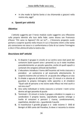 Anno della Fede 2012‐2013 



        •    In  che  modo  lo  Spirito  Santo  ci  sta  chiamando  a  giocarci  nella 
             nostra vita, oggi?  
     
    e. Spunti per attività  
 
Obiettivo 
 
    L’attività  suggerita  per  il  terzo  modulo  vuole  suggerire  una  riflessione 
sulla  propria  identità  alla  luce  della  fede:  come  diceva  san  Francesco 
d’Assisi  “Chi  sono  io  Signore?  Chi  sei  tu?”….  L’itinerario  proposto  vuole 
portare a scoprire quanto nella misura in cui ci facciamo intimi a Dio tanto 
più conosciamo noi stessi e ci conformiamo a Colui di cui siamo l’immagine 
e che è il fine ultimo di tutta la nostra vita 
 
Descrizione dell’ attività 
 
        1. Si  dispone  il  gruppo  in  circolo  al  cui  centro  sono  stati  posti  dei 
           cartoncini  (tanti  quanti  sono  i  presenti)  su  cui  è  stato  incollato 
           precedentemente un piccolo specchio, anche di quelli opachi e 
           cartonati che vengono utilizzati dai bambini 
        2. L’educatore introduce il tema dell’incontro ed invita ciascuno a 
           prendere    un  cartoncino  e  ad  osservarlo  attentamente.  Si 
           scoprirà insieme che sul retro c’è  un puzzle che raffigura un viso 
        3. Si chiede a ognuno di allontanarsi per 15 minuti e in silenzio di 
           guardare  la  propria  immagine  nello  specchio  e  di  chiedersi 
           “Quali volti di persone a me vicine vedo riflessi nei miei occhi e 
           nel mio viso?”  
        4. Una  volta  individuati  si  invita  ciascuno  a  scrivere  i  nomi  scrivo 
           dentro ad ogni pezzetto di puzzle 
        5. Terminati i 15 minuti si invita il gruppo a dividersi in coppie e a 
           condividere  il  proprio  lavoro,  soprattutto  quanto  emerge  a 
           livello  di  emozioni  e  pensieri  (  risorse,  condizionamenti, 
           aspettative, desideri ecc…) guardando il puzzle  
        6. Si  ricostituisce  il  grande  gruppo  e  si    vede  insieme  il    DVD  di 
           Benigni al XXX canto del Paradiso, là dove si racconta la visione 

                                          34 
     
 