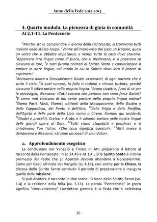 Anno della Fede 2012‐2013 



       4. Quarto modulo. La pienezza di gioia in comunità   
       At 2,1‐11. La Pentecoste 
    
       1
        Mentre stava compiendosi il giorno della Pentecoste, si trovavano tutti 
insieme nello stesso luogo.  2Venne all'improvviso dal cielo un fragore, quasi 
un  vento  che  si  abbatte  impetuoso,  e  riempì  tutta  la  casa  dove  stavano. 
3
  Apparvero  loro  lingue  come  di  fuoco,  che  si  dividevano,  e  si  posarono  su 
ciascuno  di  loro,  4e  tutti  furono  colmati  di  Spirito  Santo  e  cominciarono  a 
parlare  in  altre  lingue,  nel  modo  in  cui  lo  Spirito  dava  loro  il  potere  di 
esprimersi. 
5
  Abitavano  allora  a  Gerusalemme  Giudei  osservanti,  di  ogni  nazione  che  è 
sotto  il  cielo.  6A  quel  rumore,  la  folla  si  radunò  e  rimase  turbata,  perché 
ciascuno li udiva parlare nella propria lingua. 7Erano stupiti e, fuori di sé per 
la  meraviglia,  dicevano:  «Tutti  costoro  che  parlano  non  sono  forse  Galilei? 
8
  E  come  mai  ciascuno  di  noi  sente  parlare  nella  propria  lingua  nativa? 
9
  Siamo  Parti,  Medi,  Elamiti,  abitanti  della  Mesopotamia,  della  Giudea  e 
della  Cappadòcia,  del  Ponto  e  dell'Asia,  10della  Frìgia  e  della  Panfìlia, 
dell'Egitto  e  delle  parti  della  Libia  vicino  a  Cirene,  Romani  qui  residenti, 
11
   Giudei  e  prosèliti,  Cretesi  e  Arabi,  e  li  udiamo  parlare  nelle  nostre  lingue 
delle  grandi  opere  di  Dio».  12Tutti  erano  stupefatti  e  perplessi,  e  si 
chiedevano  l'un  l'altro:  «Che  cosa  significa  questo?».  13Altri  invece  li 
deridevano e dicevano: «Si sono ubriacati di vino dolce». 
       
       a. Approfondimento esegetico 
    La  conclusione  del  Vangelo  e  l’inizio  di  Atti  preparano  il  lettore  al 
racconto della Pentecoste: in Lc 24,49 e At 1,4.5.8 lo Spirito Santo è il dono 
promesso  dal  Padre  che  gli  Apostoli  devono  attendere  a  Gerusalemme. 
Come per Gesù all’inizio del Vangelo (Lc 4,18), così anche per la Chiesa, la 
discesa  dello  Spirito  Santo  conclude  il  periodo  di  preparazione  e  inaugura 
quello della missione. 
    Si può dividere il racconto in due scene: l’azione dello Spirito Santo (vv. 
1‐4)  e  la  reazione  della  folla  (vv.  5‐11).  La  parola  “Pentecoste”  in  greco 
significa  “cinquantesimo”  (sottinteso  giorno):  è  la  festa  che  si  celebrava 




                                            36 
        
 