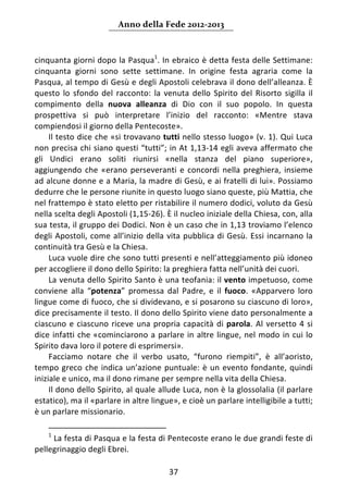 Anno della Fede 2012‐2013 



cinquanta giorni dopo la Pasqua1. In ebraico è detta festa delle Settimane: 
cinquanta  giorni  sono  sette  settimane.  In  origine  festa  agraria  come  la 
Pasqua, al tempo di Gesù e degli Apostoli celebrava il dono dell’alleanza. È 
questo  lo  sfondo  del  racconto:  la  venuta  dello  Spirito  del  Risorto  sigilla  il 
compimento  della  nuova  alleanza  di  Dio  con  il  suo  popolo.  In  questa 
prospettiva  si  può  interpretare  l’inizio  del  racconto:  «Mentre  stava 
compiendosi il giorno della Pentecoste». 
     Il testo dice che «si trovavano tutti nello stesso luogo» (v. 1). Qui Luca 
non precisa chi siano questi “tutti”; in At 1,13‐14 egli aveva affermato che 
gli  Undici  erano  soliti  riunirsi  «nella  stanza  del  piano  superiore», 
aggiungendo  che  «erano  perseveranti  e  concordi  nella  preghiera,  insieme 
ad alcune donne e a Maria, la madre di Gesù, e ai fratelli di lui». Possiamo 
dedurre che le persone riunite in questo luogo siano queste, più Mattia, che 
nel frattempo è stato eletto per ristabilire il numero dodici, voluto da Gesù 
nella scelta degli Apostoli (1,15‐26). È il nucleo iniziale della Chiesa, con, alla 
sua testa, il gruppo dei Dodici. Non è un caso che in 1,13 troviamo l’elenco 
degli  Apostoli,  come  all’inizio  della  vita  pubblica  di  Gesù.  Essi  incarnano  la 
continuità tra Gesù e la Chiesa. 
     Luca vuole dire che sono tutti presenti e nell’atteggiamento più idoneo 
per accogliere il dono dello Spirito: la preghiera fatta nell’unità dei cuori. 
     La venuta dello Spirito Santo è una teofania: il vento impetuoso, come 
conviene  alla  “potenza”  promessa  dal  Padre,  e  il  fuoco.  «Apparvero  loro 
lingue come di fuoco, che si dividevano, e si posarono su ciascuno di loro», 
dice precisamente il testo. Il dono dello Spirito viene dato personalmente a 
ciascuno  e  ciascuno  riceve  una  propria  capacità  di  parola.  Al  versetto  4  si 
dice  infatti  che  «cominciarono  a  parlare  in  altre  lingue,  nel  modo  in  cui  lo 
Spirito dava loro il potere di esprimersi».  
     Facciamo  notare  che  il  verbo  usato,  “furono  riempiti”,  è  all’aoristo, 
tempo  greco  che  indica  un’azione  puntuale:  è  un  evento  fondante,  quindi 
iniziale e unico, ma il dono rimane per sempre nella vita della Chiesa. 
     Il dono dello Spirito, al quale allude Luca, non è la glossolalia (il parlare 
estatico), ma il «parlare in altre lingue», e cioè un parlare intelligibile a tutti; 
è un parlare missionario. 
                                                                 
    1
      La festa di Pasqua e la festa di Pentecoste erano le due grandi feste di 
pellegrinaggio degli Ebrei. 

                                           37 
     
 