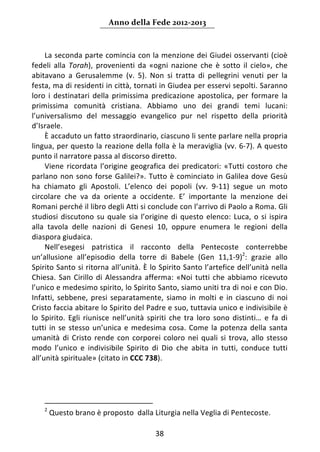 Anno della Fede 2012‐2013 



     La seconda parte comincia con la menzione dei Giudei osservanti (cioè 
fedeli  alla  Torah),  provenienti  da  «ogni  nazione  che  è  sotto  il  cielo»,  che 
abitavano  a  Gerusalemme  (v.  5).  Non  si  tratta  di  pellegrini  venuti  per  la 
festa, ma di residenti in città, tornati in Giudea per esservi sepolti. Saranno 
loro  i  destinatari  della  primissima  predicazione  apostolica,  per  formare  la 
primissima  comunità  cristiana.  Abbiamo  uno  dei  grandi  temi  lucani: 
l’universalismo  del  messaggio  evangelico  pur  nel  rispetto  della  priorità 
d’Israele. 
     È accaduto un fatto straordinario, ciascuno li sente parlare nella propria 
lingua, per questo la reazione della folla è la meraviglia (vv. 6‐7). A questo 
punto il narratore passa al discorso diretto. 
     Viene  ricordata  l’origine  geografica  dei  predicatori:  «Tutti  costoro  che 
parlano  non  sono  forse  Galilei?».  Tutto  è  cominciato  in  Galilea  dove  Gesù 
ha  chiamato  gli  Apostoli.  L’elenco  dei  popoli  (vv.  9‐11)  segue  un  moto 
circolare  che  va  da  oriente  a  occidente.  E’  importante  la  menzione  dei 
Romani perché il libro degli Atti si conclude con l’arrivo di Paolo a Roma. Gli 
studiosi  discutono  su  quale  sia  l’origine  di  questo  elenco:  Luca,  o  si  ispira 
alla  tavola  delle  nazioni  di  Genesi  10,  oppure  enumera  le  regioni  della 
diaspora giudaica.  
     Nell’esegesi  patristica  il  racconto  della  Pentecoste  conterrebbe 
un’allusione  all’episodio  della  torre  di  Babele  (Gen  11,1‐9)2:  grazie  allo 
Spirito Santo si ritorna all’unità. È lo Spirito Santo l’artefice dell’unità nella 
Chiesa.  San  Cirillo  di  Alessandra  afferma:  «Noi  tutti  che  abbiamo  ricevuto 
l’unico e medesimo spirito, lo Spirito Santo, siamo uniti tra di noi e con Dio. 
Infatti,  sebbene,  presi  separatamente,  siamo  in  molti  e  in  ciascuno  di  noi 
Cristo faccia abitare lo Spirito del Padre e suo, tuttavia unico e indivisibile è 
lo  Spirito.  Egli  riunisce  nell’unità  spiriti  che  tra  loro  sono  distinti…  e  fa  di 
tutti  in  se  stesso  un’unica  e  medesima  cosa.  Come  la  potenza  della  santa 
umanità  di  Cristo  rende  con  corporei  coloro  nei  quali  si  trova,  allo  stesso 
modo  l’unico  e  indivisibile  Spirito  di  Dio  che  abita  in  tutti,  conduce  tutti 
all’unità spirituale» (citato in CCC 738).   
      
            
            
                                                                 
    2
      Questo brano è proposto  dalla Liturgia nella Veglia di Pentecoste.   

                                             38 
     
 