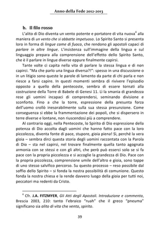 Anno della Fede 2012‐2013 



    b. Il filo rosso  
     L’alito di Dio diventa un vento potente e portatore di vita nuova4 alla 
maniera di un vento che si abbatte impetuoso. Lo Spirito Santo si presenta 
loro in forma di lingue come di fuoco, che rendono gli apostoli capaci di 
parlare  in  altre  lingue.  L’insistenza  sull’immagine  della  lingua  e  sul 
linguaggio  prepara  alla  comprensione  dell’effetto  dello  Spirito  Santo, 
che è il parlare in lingue diverse eppure finalmente capirsi.  
     Tante  volte  ci  capita  nella  vita  di  parlare  la  stessa  lingua  e  di  non 
capirci. “Ma che parlo una lingua diversa?!”: spesso in una discussione o 
in un litigio sono queste le parole di lamento da parte di chi parla e non 
riesce  a  farsi  capire.  In  questi  momenti  sembra  di  rivivere  l’episodio 
opposto  a  quello  della  pentecoste,  sembra  di  essere  tornati  alla 
costruzione della Torre di Babele di Genesi 11. Lì la smania di grandezza 
rese  gli  uomini  incapaci  di  comprendersi,  seminando  divisione  e 
sconforto.  Fino  a  che  la  torre,  espressione  della  presunta  forza 
dell’uomo  crollò  inesorabilmente  sulla  sua  stessa  presunzione.  Come 
conseguenza si ebbe la frammentazione dei popoli, che si dispersero in 
terre diverse e lontane, non riuscendosi più a comprendere.  
     Al contrario oggi, nella Pentecoste, lo Spirito di Dio espressione della 
potenza  di  Dio  accolta  dagli  uomini  che  hanno  fatto  pace  con  la  loro 
piccolezza, diventa fonte di pace, stupore, gioia piena! Sì, perché la vera 
gioia – sembra dirci questa storia degli uomini raccontata con la Parola 
di  Dio  –  sta  nel  capirsi,  nel  trovare  finalmente  quella  tanto  agognata 
armonia  con  se  stessi  e  con  gli  altri,  che  però  può  esserci  solo  se  si  fa 
pace con la propria piccolezza e si accoglie la grandezza di Dio. Pace con 
la propria piccolezza, comprensione umile dell’altro e gioia, sono tappe 
di uno stesso salvifico percorso. Su questo processo – reso possibile dal 
soffio dello Spirito – si fonda la nostra possibilità di comunione. Questo 
fonda la nostra chiesa e la rende davvero luogo della gioia per tutti noi, 
peccatori ma redenti da Cristo. 

                                                                 
    4
       Cfr.  J.A.  FITZMYER,  Gli  Atti  degli  Apostoli.  Introduzione  e  commento, 
Brescia  2003,  210:  tanto  l’ebraico  “ruah”  che  il  greco  “pneuma” 
significano sia alito di vita che vento, spirito.  

                                          39 
     
 