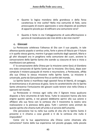 Anno della Fede 2012‐2013 



     
         •   Quanto  la  logica  mondana  della  grandezza  e  della  forza 
             caratterizza  le  mie  scelte?  Nella  mia  comunità  di  fede,  sono 
             preoccupato di essere apprezzato o sono disposto ad accettare 
             di apparire piccolo pur di edificare una comunione vera?  
              
         •   Quanto  è  forte  in  me  l’atteggiamento  di  auto‐affermazione  o 
             persino di rivendicazione dei miei diritti e dei miei meriti? 
              
    c. Giovani 
     La  Pentecoste  celebrava  l’alleanza  di  Dio  con  il  suo  popolo,  in  tale 
alleanza questo popolo si sentiva unito, forte e pieno di fiducia per il futuro 
e in quello stesso giorno, mentre il gruppo costituito dagli apostoli, Maria e 
gli  altri  discepoli  era  in  preghiera  nella  comunione  dei  cuori,  avviene  la 
consacrazione  dello  Spirito  Santo  che  scende  su  ciascuno  di  loro  e  inizia  a 
manifestarsi con potenza. 
     E’ la consacrazione della Chiesa per la missione come Gesù al Giordano 
era stato consacrato di Spirito Santo per la missione. Ora Gesù, dopo aver 
compiuto il mistero pasquale di morte e resurrezione, a Pentecoste, affida 
alla  sua  Chiesa  la  stessa  missione  nello  Spirito  Santo.  La  missione  è 
universale, parte da Gerusalemme fino ai confini del mondo.  
     Lo Spirito Santo si manifesta negli apostoli forza di libertà, di coraggio, 
di testimonianza e di pienezza di gioia. Sono le caratteristiche che lo Spirito 
Santo  attraverso  l’entusiasmo  dei  giovani  vuole  tenere  vive  nella  Chiesa  e 
operanti nel mondo.  
     La  Pentecoste  si  rinnova  ogni  volta  che  il  Signore  trova  qualcuno 
disposto  a  farsi  strumento  di  tale  forza.  Tutte  le  vocazioni  hanno  alla  loro 
origine  questo  spirito,  e  noi  giovani  dobbiamo  aprirci  alla  sua  azione  e 
affidarci  alla  sua  forza  con  la  certezza  che  lì  troveremo  la  nostra  vera 
realizzazione  e  la  pienezza  della  gioia.  Tutti  i  cammini  sono  animati  da 
questo spirito che chiama tutti all’unità e al servizio dell’umanità. 
     Che  percezione  hai  tu  nella  tua  scelta  di  vita  che  lo  Spirito  Santo  è 
presente  e  ti  chiama  a  cose  grandi  e  ti  dà  la  certezza  che  nulla  è 
impossibile? 
     Come  vivi  la  tua  appartenenza  alla  Chiesa  come  chiamata  alla 
comunione?  Come  dalla  tua  esperienza  nel  piccolo  gruppo,  nella  piccola 

                                          40 
     
 