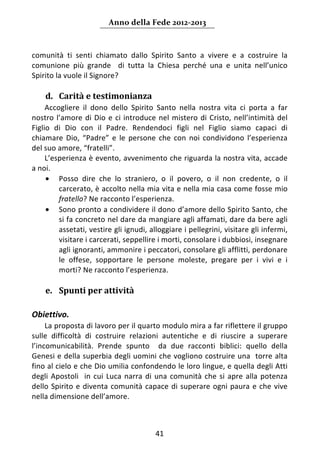 Anno della Fede 2012‐2013 



comunità  ti  senti  chiamato  dallo  Spirito  Santo  a  vivere  e  a  costruire  la 
comunione  più  grande    di  tutta  la  Chiesa  perché  una  e  unita  nell’unico 
Spirito la vuole il Signore? 
     
    d. Carità e testimonianza 
     Accogliere  il  dono  dello  Spirito  Santo  nella  nostra  vita  ci  porta  a  far 
nostro  l’amore  di  Dio  e  ci  introduce  nel  mistero  di  Cristo,  nell’intimità  del 
Figlio  di  Dio  con  il  Padre.  Rendendoci  figli  nel  Figlio  siamo  capaci  di 
chiamare  Dio,  “Padre”  e  le  persone  che  con  noi  condividono  l’esperienza 
del suo amore, “fratelli”. 
     L’esperienza è evento, avvenimento che riguarda la nostra vita, accade 
a noi. 
     • Posso  dire  che  lo  straniero,  o  il  povero,  o  il  non  credente,  o  il 
         carcerato, è accolto nella mia vita e nella mia casa come fosse mio 
         fratello? Ne racconto l’esperienza. 
     • Sono pronto a condividere il dono d’amore dello Spirito Santo, che 
         si fa concreto nel dare da mangiare agli affamati, dare da bere agli 
         assetati, vestire gli ignudi, alloggiare i pellegrini, visitare gli infermi, 
         visitare i carcerati, seppellire i morti, consolare i dubbiosi, insegnare 
         agli ignoranti, ammonire i peccatori, consolare gli afflitti, perdonare 
         le  offese,  sopportare  le  persone  moleste,  pregare  per  i  vivi  e  i 
         morti? Ne racconto l’esperienza.  
      
    e. Spunti per attività  
 
Obiettivo.  
     La proposta di lavoro per il quarto modulo mira a far riflettere il gruppo 
sulle  difficoltà  di  costruire  relazioni  autentiche  e  di  riuscire  a  superare 
l’incomunicabilità.  Prende  spunto    da  due  racconti  biblici:  quello  della 
Genesi e della superbia degli uomini che vogliono costruire una  torre alta 
fino al cielo e che Dio umilia confondendo le loro lingue, e quella degli Atti 
degli  Apostoli    in  cui  Luca  narra  di  una  comunità  che  si  apre  alla  potenza 
dello  Spirito  e  diventa  comunità  capace  di  superare  ogni  paura  e  che  vive 
nella dimensione dell’amore. 
 

                                           41 
     
 