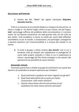 Anno della Fede 2012‐2013 



Descrizione dell’attività 
 
        1. Visione  del  film  “Babel”  del  regista  messicano  Alejandro 
           Gonzalez Inarritu .  
      
     Il film è un mosaico di un’umanità dispersa e incapace di comunicare. La 
storia si svolge in  tre distinti luoghi, diversi sia per cultura, che per lingua:  
tutti  i  personaggi  soffrono  del  problema  della  comunicazione  e  si  sentono 
isolati:  chi  nel  deserto  marocchino,  chi  nella  grande  città,  chi  nel  nulla  tra 
due  confini.  Tutti  avrebbero,  in  teoria,  la  strada  per  uscire  dalle  difficoltà: 
servirebbero un po’ di ascolto  e compassione, ma purtroppo i protagonisti 
si  devono  scontrare  con  l’incomunicabilità  e  il  cinismo  del  mondo  in  cui 
vivono.   
 
        2. Si  invita  il  gruppo  a  stilare  insieme  due  elenchi:  uno  in  cui  si 
           annotano  tutti  gli  ostacoli  che  impediscono  ai  protagonisti  di 
           uscire  dalle  proprie  solitudini  e  l’altro  in  cui  si  evidenziano  le 
           risorse  i  personaggi  del  film  fanno  emergere  e  che  aprono  alla 
           speranza di una possibilità di nuove relazioni. 
     
    Domande stimolo  
    Terminata questa fase si chiede al gruppo di confrontarsi con questi due 
elenchi e di condividere le proprie esperienze per chiedersi: 
                 
             a. Quali sentimenti ci guidano nei nostri rapporti con gli altri? 
             b. Quali frutti dello Spirito (di cui parla san Paolo) 
                riconosciamo  nelle nostre relazioni? 
             c. Quanto valore diamo alla vita comunitaria sia nel 
                quotidiano che nella nostro cammino spirituale? 
     
                                                                                          
                                      




                                           42 
     
 