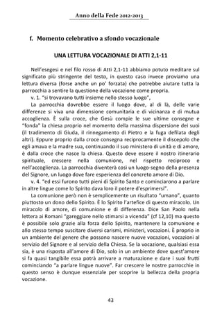 Anno della Fede 2012‐2013 



   f. Momento celebrativo a sfondo vocazionale 
     
                UNA LETTURA VOCAZIONALE DI ATTI 2,1‐11 
       
      Nell’esegesi e nel filo rosso di Atti 2,1‐11 abbiamo potuto meditare sul 
significato  più  stringente  del  testo,  in  questo  caso  invece  proviamo  una 
lettura  diversa  (forse  anche  un  po’  forzata)  che  potrebbe  aiutare  tutta  la 
parrocchia a sentire la questione della vocazione come propria. 
      v. 1. “si trovavano tutti insieme nello stesso luogo”,  
      La  parrocchia  dovrebbe  essere  il  luogo  dove,  al  di  là,  delle  varie 
differenze  si  viva  una  dimensione  comunitaria  e  di  vicinanza  e  di  mutua 
accoglienza.  È  sulla  croce,  che  Gesù  compie  le  sue  ultime  consegne  e 
“fonda” la chiesa proprio nel momento della massima dispersione dei suoi 
(il  tradimento  di  Giuda,  il  rinnegamento  di  Pietro  e  la  fuga  defilata  degli 
altri). Eppure proprio dalla croce consegna reciprocamente il discepolo che 
egli amava e la madre sua, continuando il suo ministero di unità e di amore, 
è  dalla  croce  che  nasce  la  chiesa.  Questo  deve  essere  il  nostro  itinerario 
spirituale,  crescere  nella  comunione,  nel  rispetto  reciproco  e 
nell’accoglienza. La parrocchia diventerà così un luogo‐segno della presenza 
del Signore, un luogo dove fare esperienza del concreto amore di Dio. 
      v. 4. “ed essi furono tutti pieni di Spirito Santo e cominciarono a parlare 
in altre lingue come lo Spirito dava loro il potere d'esprimersi”. 
      La comunione però non è semplicemente un risultato “umano”, quanto 
piuttosto un dono dello Spirito. È lo Spirito l’artefice di questo miracolo. Un 
miracolo  di  amore,  di  comunione  e  di  differenza.  Dice  San  Paolo  nella 
lettera ai Romani “gareggiare nello stimarsi a vicenda” (cf 12,10) ma questo 
è  possibile  solo  grazie  alla  forza  dello  Spirito,  mantenere  la  comunione  e 
allo stesso tempo suscitare diversi carismi, ministeri, vocazioni. È proprio in 
un ambiente del genere che possono nascere nuove vocazioni, vocazioni al 
servizio del Signore e al servizio della Chiesa. Se la vocazione, qualsiasi essa 
sia, è una risposta all’amore di Dio, solo in un ambiente dove quest’amore 
si  fa  quasi  tangibile  essa  potrà  arrivare  a  maturazione  e  dare  i  suoi  frutti 
cominciando “a parlare lingue nuove”. Far crescere le nostre parrocchie in 
questo  senso  è  dunque  essenziale  per  scoprire  la  bellezza  della  propria 
vocazione.  


                                           43 
     
 