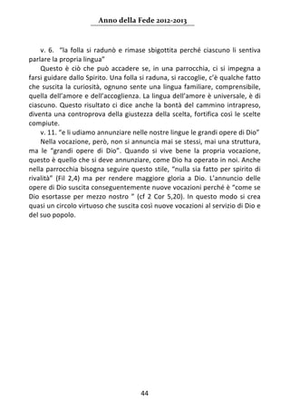 Anno della Fede 2012‐2013 



    v.  6.    “la  folla  si  radunò  e  rimase  sbigottita  perché  ciascuno  li  sentiva 
parlare la propria lingua” 
    Questo  è  ciò  che  può  accadere  se,  in  una  parrocchia,  ci  si  impegna  a 
farsi guidare dallo Spirito. Una folla si raduna, si raccoglie, c’è qualche fatto 
che  suscita  la  curiosità,  ognuno  sente  una  lingua  familiare,  comprensibile, 
quella dell’amore e dell’accoglienza. La lingua dell’amore è universale, è di 
ciascuno.  Questo  risultato  ci  dice  anche  la  bontà  del  cammino  intrapreso, 
diventa  una  controprova  della  giustezza  della  scelta,  fortifica  così  le  scelte 
compiute. 
    v. 11. “e li udiamo annunziare nelle nostre lingue le grandi opere di Dio” 
    Nella vocazione, però, non si annuncia mai se stessi, mai una struttura, 
ma  le  “grandi  opere  di  Dio”.  Quando  si  vive  bene  la  propria  vocazione, 
questo è quello che si deve annunziare, come Dio ha operato in noi. Anche 
nella  parrocchia  bisogna  seguire  questo  stile,  “nulla  sia  fatto  per  spirito  di 
rivalità”  (Fil  2,4)  ma  per  rendere  maggiore  gloria  a  Dio.  L’annuncio  delle 
opere di Dio suscita conseguentemente nuove vocazioni perché è “come se 
Dio  esortasse  per  mezzo  nostro  ”  (cf  2  Cor  5,20).  In  questo  modo  si  crea 
quasi un circolo virtuoso che suscita così nuove vocazioni al servizio di Dio e 
del suo popolo. 
     
                                       




                                           44 
     
 