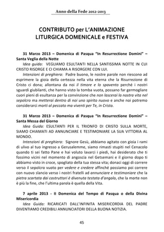Anno della Fede 2012‐2013 



              CONTRIBUTO per L’ANIMAZIONE  
             LITURGICA DOMENICALE e FESTIVA 
     
 
    31  Marzo  2013  –  Domenica  di  Pasqua  “In  Resurrectione  Domini”  – 
Santa Veglia della Notte  
    Idea  guida:    VEGLIAMO  ESULTANTI  NELLA  SANTISSIMA  NOTTE  IN  CUI 
CRISTO RISORGE E CI CHIAMA A RISORGERE CON LUI. 
    Intenzioni di preghiera:  Padre buono, le nostre parole non riescono ad 
esprimere  la  gioia  della  certezza  nella  vita  eterna  che  la  Risurrezione  di 
Cristo  ci  dona;  allontana  da  noi  il  timore  e  lo  spavento  perché  i  nostri 
sguardi giubilanti, che hanno visto la tomba vuota, possano far germogliare 
cuori pieni di esultanza per la convinzione che non lascerai la nostra vita nel 
sepolcro ma metterai dentro di noi uno spirito nuovo e anche noi potremo 
considerarci morti al peccato ma viventi per Te, in Cristo.  
     
    31  Marzo  2013  –  Domenica  di  Pasqua  “In  Resurrectione  Domini”  – 
Santa Messa del Giorno 
    Idea  Guida:  ESULTANTI  PER  IL  TRIONFO  DI  CRISTO  SULLA  MORTE, 
SIAMO  CHIAMATI  AD  ANNUNCIARE  E  TESTIMONIARE  LA  SUA  VITTORIA  AL 
MONDO.  
    Intenzioni di preghiera:  Signore Gesù, abbiamo agitato con gioia i rami 
di ulivo al tuo ingresso a Gerusalemme, siamo rimasti stupiti nel Cenacolo 
quando  ti  sei  fatto  Pane  e  hai  voluto  lavarci  i  piedi,  hai  desiderato  che  ti 
fossimo  vicini  nel  momento  di  angoscia  nel  Getsemani  e  il  giorno  dopo  ti 
abbiamo visto in croce, spogliato della tua stessa vita; donaci oggi di correre 
verso il sepolcro vuoto per vedere e credere affinché possiamo poi correre 
con nuovo slancio verso i nostri fratelli ad annunciare e testimoniare che la 
pietra scartata dai costruttori è divenuta testata d’angolo, che la morte non 
è più la fine, che l’ultima parola è quella della Vita.  
     
    7  aprile  2013  ‐  II  Domenica  del  Tempo  di  Pasqua  o  della  Divina 
Misericordia  
    Idea  Guida:  RICARICATI  DALL’INFINITA  MISERICORDIA  DEL  PADRE 
DIVENTIAMO CREDIBILI ANNUNCIATORI DELLA BUONA NOTIZIA. 


                                           45 
     
 