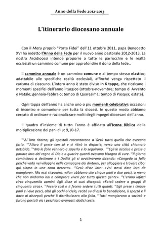 Anno della Fede 2012‐2013 



                L’itinerario diocesano annuale 
                                                      
                                                      
    Con il Motu proprio “Porta Fidei” dell’11 ottobre 2011, papa Benedetto 
XVI ha indetto l’Anno della Fede per il nuovo anno pastorale 2012‐2013. La 
nostra  Arcidiocesi  intende  proporre  a  tutte  le  parrocchie  e  le  realtà 
ecclesiali un cammino comune per approfondire il dono della fede.. 
     
    Il cammino annuale è un cammino comune e al tempo stesso elastico, 
adattabile  alle  specifiche  realtà  ecclesiali,  affinché  venga  rispettato  il 
carisma di ciascuno. L’intero anno è stato diviso in 6 tappe, che ricalcano i 
momenti specifici dell’anno liturgico (ottobre‐novembre; tempo di Avvento 
e Natale; gennaio‐febbraio; tempo di Quaresima; tempo di Pasqua; estate). 
     
    Ogni tappa dell’anno ha anche uno o più momenti celebrativi: occasioni 
di  incontro  e  comunione  per  tutta  la  diocesi.  In  questo  modo  abbiamo 
cercato di ordinare e razionalizzare molti degli impegni diocesani dell’anno. 
     
    Il  quadro  d’insieme  di  tutto  l’anno  è  affidato  all’Icona  Biblica  della 
moltiplicazione dei pani di Lc 9,10‐17.  
     
      Al  loro  ritorno,  gli  apostoli  raccontarono  a  Gesù  tutto  quello  che  avevano 
    10a


fatto.  10bAllora  li  prese  con  sé  e  si  ritirò  in  disparte,  verso  una  città  chiamata 
Betsàida.  11aMa le folle vennero a saperlo e lo seguirono.   11bEgli le accolse e prese a 
parlare loro del regno di Dio e a guarire quanti avevano bisogno di cure.  12Il giorno 
cominciava  a  declinare  e  i  Dodici  gli  si  avvicinarono  dicendo:  «Congeda  la  folla 
perché vada nei villaggi e nelle campagne dei dintorni, per alloggiare e trovare cibo: 
qui  siamo  in  una  zona  deserta».  13Gesù  disse  loro:  «Voi  stessi  date  loro  da 
mangiare». Ma essi risposero: «Non abbiamo che cinque pani e due pesci, a meno 
che  non  andiamo  noi  a  comprare  viveri  per  tutta  questa  gente».  14C’erano  infatti 
circa  cinquemila  uomini.  Egli  disse  ai  suoi  discepoli:  «Fateli  sedere  a  gruppi  di 
cinquanta  circa».  15Fecero  così  e  li  fecero  sedere  tutti  quanti.  16Egli  prese  i  cinque 
pani e i due pesci, alzò gli occhi al cielo, recitò su di essi la benedizione, li spezzò e li 
dava  ai  discepoli  perché  li  distribuissero  alla  folla.  17Tutti  mangiarono  a  sazietà  e 
furono portati via i pezzi loro avanzati: dodici ceste. 
     


                                                1 
         
 