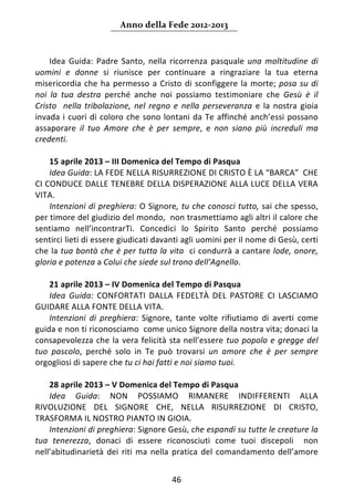 Anno della Fede 2012‐2013 



    Idea  Guida:  Padre  Santo,  nella  ricorrenza  pasquale  una  moltitudine  di 
uomini  e  donne  si  riunisce  per  continuare  a  ringraziare  la  tua  eterna 
misericordia  che  ha  permesso  a  Cristo  di  sconfiggere  la  morte;  posa  su  di 
noi  la  tua  destra  perché  anche  noi  possiamo  testimoniare  che  Gesù  è  il 
Cristo    nella  tribolazione,  nel  regno  e  nella  perseveranza  e  la  nostra  gioia 
invada  i  cuori  di  coloro  che  sono  lontani  da  Te  affinché  anch’essi  possano 
assaporare  il  tuo  Amore  che  è  per  sempre,  e  non  siano  più  increduli  ma 
credenti.  
     
    15 aprile 2013 – III Domenica del Tempo di Pasqua  
    Idea Guida: LA FEDE NELLA RISURREZIONE DI CRISTO È LA “BARCA”  CHE 
CI CONDUCE DALLE TENEBRE DELLA DISPERAZIONE ALLA LUCE DELLA VERA 
VITA. 
    Intenzioni di preghiera: O Signore, tu che conosci tutto, sai che spesso,  
per timore del giudizio del mondo,  non trasmettiamo agli altri il calore che 
sentiamo  nell’incontrarTi.  Concedici  lo  Spirito  Santo  perché  possiamo 
sentirci lieti di essere giudicati davanti agli uomini per il nome di Gesù, certi 
che la tua bontà che è per tutta la vita  ci condurrà a cantare lode, onore, 
gloria e potenza a Colui che siede sul trono dell’Agnello. 
     
    21 aprile 2013 – IV Domenica del Tempo di Pasqua  
    Idea  Guida:  CONFORTATI  DALLA  FEDELTÀ  DEL  PASTORE  CI  LASCIAMO 
GUIDARE ALLA FONTE DELLA VITA. 
    Intenzioni  di  preghiera:  Signore,  tante  volte  rifiutiamo  di  averti  come 
guida e non ti riconosciamo  come unico Signore della nostra vita; donaci la 
consapevolezza  che  la  vera  felicità  sta  nell’essere  tuo  popolo  e  gregge  del 
tuo  pascolo,  perché  solo  in  Te  può  trovarsi  un  amore  che  è  per  sempre 
orgogliosi di sapere che tu ci hai fatti e noi siamo tuoi. 
     
    28 aprile 2013 – V Domenica del Tempo di Pasqua 
    Idea  Guida:  NON  POSSIAMO  RIMANERE  INDIFFERENTI  ALLA 
RIVOLUZIONE  DEL  SIGNORE  CHE,  NELLA  RISURREZIONE  DI  CRISTO, 
TRASFORMA IL NOSTRO PIANTO IN GIOIA.  
    Intenzioni di preghiera: Signore Gesù, che espandi su tutte le creature la 
tua  tenerezza,  donaci  di  essere  riconosciuti  come  tuoi  discepoli    non 
nell’abitudinarietà  dei  riti  ma  nella  pratica  del  comandamento  dell’amore 


                                          46 
     
 