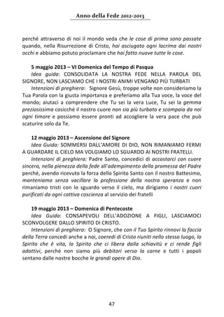 Anno della Fede 2012‐2013 



perché  attraverso  di  noi  il  mondo  veda  che  le  cose  di  prima  sono  passate 
quando,  nella  Risurrezione  di  Cristo,  hai  asciugato  ogni  lacrima  dai  nostri 
occhi e abbiamo potuto proclamare che hai fatto nuove tutte le cose.  
     
    5 maggio 2013 – VI Domenica del Tempo di Pasqua 
    Idea  guida:  CONSOLIDATA  LA  NOSTRA  FEDE  NELLA  PAROLA  DEL 
SIGNORE, NON LASCIAMO CHE I NOSTRI ANIMI VENGANO PIÙ TURBATI  
    Intenzioni di preghiera:   Signore Gesù, troppe volte non consideriamo la 
Tua Parola con la giusta importanza e preferiamo alla Tua voce, la voce del 
mondo;  aiutaci  a  comprendere  che  Tu  sei  la  vera  Luce,  Tu  sei  la  gemma 
preziosissima cosicché il nostro cuore non sia più turbato e scompaia da noi 
ogni  timore  e  possiamo  essere  pronti  ad  accogliere  la  vera  pace  che  può 
scaturire solo da Te. 
     
    12 maggio 2013 – Ascensione del Signore 
    Idea Guida: SOMMERSI DALL’AMORE DI DIO, NON RIMANIAMO FERMI 
A GUARDARE IL CIELO MA VOLGIAMO LO SGUARDO AI NOSTRI FRATELLI.  
    Intenzioni  di  preghiera:  Padre  Santo,  concedici  di  accostarci  con  cuore 
sincero, nella pienezza della fede all’adempimento della promessa del Padre 
perché, avendo ricevuto la forza dello Spirito Santo con il nostro Battesimo, 
manteniamo  senza  vacillare  la  professione  della  nostra  speranza  e  non 
rimaniamo  tristi  con  lo  sguardo  verso  il  cielo,  ma  dirigiamo  i  nostri  cuori 
purificati da ogni cattiva coscienza al servizio dei fratelli 
     
    19 maggio 2013 – Domenica di Pentecoste 
    Idea  Guida:  CONSAPEVOLI  DELL’ADOZIONE  A  FIGLI,  LASCIAMOCI 
SCONVOLGERE DALLO SPIRITO DI CRISTO. 
    Intenzioni di preghiera:  O Signore, che con il Tuo Spirito rinnovi la faccia 
della Terra concedi anche a noi, coeredi di Cristo riuniti nello stesso luogo, lo 
Spirito  che  è  vita,  lo  Spirito  che  ci  libera  dalla  schiavitù  e  ci  rende  figli 
adottivi,  perché  non  siamo  più  debitori  verso  la  carne  e  tutti  i  popoli 
sentano dalle nostre bocche le grandi opere di Dio.  
                                        




                                            47 
     
 