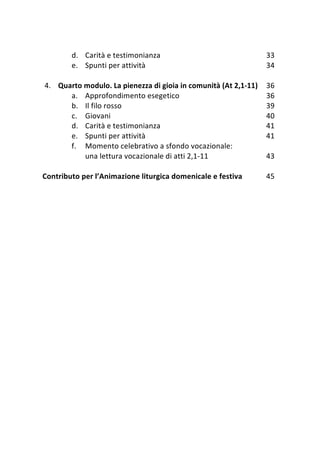 Anno della Fede 2012‐2013 



        d. Carità e testimonianza                                 33 
        e. Spunti per attività                                    34 
             
4. Quarto modulo. La pienezza di gioia in comunità (At 2,1‐11)    36 
        a. Approfondimento esegetico                              36 
        b. Il filo rosso                                          39 
        c. Giovani                                                40 
        d. Carità e testimonianza                                 41 
        e. Spunti per attività                                    41 
        f. Momento celebrativo a sfondo vocazionale:  
            una lettura vocazionale di atti 2,1‐11                43 
 
Contributo per l’Animazione liturgica domenicale e festiva        45 
             
 




                                49 
 
 