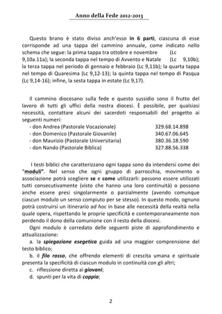 Anno della Fede 2012‐2013 



    Questo  brano  è  stato  diviso  anch’esso  in  6  parti,  ciascuna  di  esse 
corrisponde  ad  una  tappa  del  cammino  annuale,  come  indicato  nello 
schema che segue: la prima tappa tra ottobre e novembre             (Lc 
9,10a.11a); la seconda tappa nel tempo di Avvento e Natale  (Lc  9,10b); 
la terza tappa nel periodo di gennaio e febbraio (Lc 9,11b); la quarta tappa 
nel tempo di Quaresima (Lc 9,12‐13); la quinta tappa nel tempo di Pasqua 
(Lc 9,14‐16); infine, la sesta tappa in estate (Lc 9,17). 
     
   Il  cammino  diocesano  sulla  fede  e  questo  sussidio  sono  il  frutto  del 
lavoro  di  tutti  gli  uffici  della  nostra  diocesi.  È  possibile,  per  qualsiasi 
necessità,  contattare  alcuni  dei  sacerdoti  responsabili  del  progetto  ai 
seguenti numeri: 
   ‐ don Andrea (Pastorale Vocazionale)                          329.68.14.898 
   ‐ don Domenico (Pastorale Giovanile)                          340.67.06.645 
   ‐ don Maurizio (Pastorale Universitaria)                      380.36.18.590 
   ‐ don Nando (Pastorale Biblica)                               327.88.56.338 
 
    I testi biblici che caratterizzano ogni tappa sono da intendersi come dei 
“moduli”.  Nel  senso  che  ogni  gruppo  di  parrocchia,  movimento  o 
associazione  potrà  scegliere  se  e  come  utilizzarli:  possono  essere  utilizzati 
tutti  consecutivamente  (visto  che  hanno  una  loro  continuità)  o  possono 
anche  essere  presi  singolarmente  o  parzialmente  (avendo  comunque 
ciascun modulo un senso compiuto per se stesso). In questo modo, ognuno 
potrà costruirsi un itinerario ad hoc in base alle necessità della realtà nella 
quale opera, rispettando le proprie specificità e contemporaneamente non 
perdendo il dono della comunione con il resto della diocesi. 
   Ogni  modulo  è  corredato  delle  seguenti  piste  di  approfondimento  e 
attualizzazione: 
   a. la  spiegazione  esegetica  guida  ad  una  maggior  comprensione  del 
testo biblico;  
   b. il  filo  rosso,  che  offrendo  elementi  di  crescita  umana  e  spirituale 
presenta la specificità di ciascun modulo in continuità con gli altri;  
   c. riflessione diretta ai giovani;  
   d. spunti per la vita di coppia; 



                                          2 
     
 