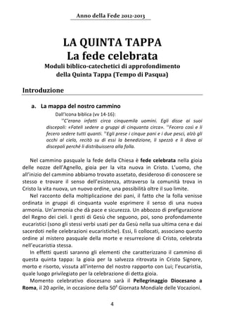 Anno della Fede 2012‐2013 




                     LA QUINTA TAPPA  
                      La fede celebrata 
           Moduli biblico‐catechetici di approfondimento 
              della Quinta Tappa (Tempo di Pasqua) 
    
Introduzione    
    
       a. La mappa del nostro cammino 
        




                Dall’Icona biblica (vv 14‐16): 
                    14
                       C’erano  infatti  circa  cinquemila  uomini.  Egli  disse  ai  suoi 
            discepoli:  «Fateli  sedere  a  gruppi  di  cinquanta  circa».  15Fecero  così  e  li 
            fecero sedere tutti quanti.  16Egli prese i cinque pani e i due pesci, alzò gli 
            occhi  al  cielo,  recitò  su  di  essi  la  benedizione,  li  spezzò  e  li  dava  ai 
            discepoli perché li distribuissero alla folla. 
     
    Nel cammino pasquale la fede della Chiesa è fede  celebrata nella  gioia 
delle  nozze  dell’Agnello,  gioia  per  la  vita  nuova  in  Cristo.  L’uomo,  che 
all’inizio del cammino abbiamo trovato assetato, desideroso di conoscere se 
stesso  e  trovare  il  senso  dell’esistenza,  attraverso  la  comunità  trova  in 
Cristo la vita nuova, un nuovo ordine, una possibilità oltre il suo limite.  
    Nel  racconto  della  moltiplicazione  dei  pani,  il  fatto  che  la  folla  venisse 
ordinata  in  gruppi  di  cinquanta  vuole  esprimere  il  senso  di  una  nuova 
armonia. Un’armonia che dà pace e sicurezza. Un abbozzo di prefigurazione 
del  Regno  dei  cieli.  I  gesti  di  Gesù  che  seguono,  poi,  sono  profondamente 
eucaristici (sono gli stessi verbi usati per da Gesù nella sua ultima cena e dai 
sacerdoti nelle celebrazioni eucaristiche). Essi, lì collocati, associano questo 
ordine  al  mistero  pasquale  della  morte  e  resurrezione  di  Cristo,  celebrata 
nell’eucaristia stessa. 
    In  effetti  questi  saranno  gli  elementi  che  caratterizzano  il  cammino  di 
questa  quinta  tappa:  la  gioia  per  la  salvezza  ritrovata  in  Cristo  Signore, 
morto e risorto, vissuta all’interno del nostro rapporto con Lui; l’eucaristia, 
quale luogo privilegiato per la celebrazione di detta gioia. 
    Momento  celebrativo  diocesano  sarà  il  Pellegrinaggio  Diocesano  a 
Roma, il 20 aprile, in occasione della 50a Giornata Mondiale delle Vocazioni. 

                                               4 
        
 