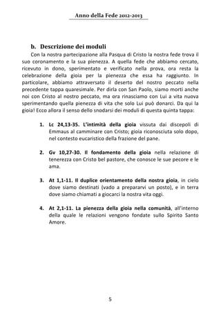 Anno della Fede 2012‐2013 



     
    b. Descrizione dei moduli  
    Con la nostra partecipazione alla Pasqua di Cristo la nostra fede trova il 
suo  coronamento  e  la  sua  pienezza.  A  quella  fede  che  abbiamo  cercato, 
ricevuto  in  dono,  sperimentato  e  verificato  nella  prova,  ora  resta  la 
celebrazione  della  gioia  per  la  pienezza  che  essa  ha  raggiunto.  In 
particolare,  abbiamo  attraversato  il  deserto  del  nostro  peccato  nella 
precedente tappa quaresimale. Per dirla con San Paolo, siamo morti anche 
noi  con  Cristo  al  nostro  peccato,  ma  ora  rinasciamo  con  Lui  a  vita  nuova 
sperimentando  quella  pienezza  di  vita  che  solo  Lui  può  donarci.  Da  qui  la 
gioia! Ecco allora il senso dello snodarsi dei moduli di questa quinta tappa:  
     
        1. Lc  24,13‐35.  L’intimità  della  gioia  vissuta  dai  discepoli  di 
             Emmaus al camminare con Cristo; gioia riconosciuta solo dopo, 
             nel contesto eucaristico della frazione del pane.  
     
        2. Gv  10,27‐30.  Il  fondamento  della  gioia  nella  relazione  di 
             tenerezza con Cristo bel pastore, che conosce le sue pecore e le 
             ama.  
     
        3. At  1,1‐11.  Il  duplice  orientamento  della  nostra  gioia,  in  cielo 
             dove  siamo  destinati  (vado  a  prepararvi  un  posto),  e  in  terra 
             dove siamo chiamati a giocarci la nostra vita oggi.  
     
        4. At  2,1‐11.  La  pienezza  della  gioia  nella  comunità,  all’interno 
             della  quale  le  relazioni  vengono  fondate  sullo  Spirito  Santo 
             Amore. 
                                     




                                         5 
     
 