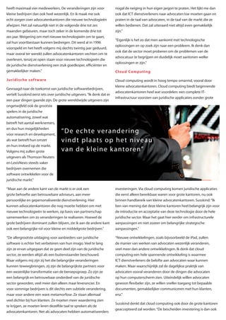 heeft maximaal vier medewerkers. De veranderingen zijn voor              nogal de neiging in hun eigen jargon te praten. Het lijkt me dan
kleine bedrijven dan ook heel wezenlijk. En ik maak me ook               ook dat ICT dienstverleners naar advocaten toe moeten gaan en
echt zorgen over advocatenkantoren die nieuwe technologieën              praten in de taal van advocaten, in de taal van de markt die ze
afwijzen. Het zal natuurlijk niet in de volgende drie tot zes            willen bedienen. Dat zal uiteraard niet altijd even gemakkelijk
maanden gebeuren, maar toch zeker in de komende drie tot                 zijn.”
zes jaar. Weigering om met nieuwe technologieën om te gaan,
                                                                         “Eigenlijk is het zo dat men aankomt met technologische
zal hun voortbestaan kunnen bedreigen. Dit werd al in 1996
                                                                         oplossingen en op zoek zijn naar een probleem. Ik denk dan
voorspeld en het heeft volgens mij slechts twintig jaar geduurd,
                                                                         ook dat de sector moet proberen om de problemen van de
maar overal ter wereld zullen advocatenkantoren vechten om te
                                                                         advocatuur te begrijpen en duidelijk moet aantonen welke
overleven, tenzij ze open staan voor nieuwe technologieën die
                                                                         oplossingen er zijn.”
de juridische dienstverlening een stuk goedkoper, efficiënter en
gemakkelijker maken.”                                                    Cloud Computing

Juridische sof t ware                                                    Cloud computing wordt in hoog tempo omarmd, vooral door
                                                                         kleine advocatenkantoren. Cloud computing biedt beginnende
Gevraagd naar de toekomst van juridische softwarebedrijven,
                                                                         advocatenkantoren heel wat voordelen: een complete IT-
vertelt Susskind eerst iets over juridische uitgevers. “Ik denk dat er
                                                                         infrastructuur voorzien van juridische applicaties zonder grote
een paar dingen gaande zijn. De grote wereldwijde uitgevers zijn
ongetwijfeld ook de grootste
spelers in de juridische
automatisering, zowel wat
betreft het aantal werknemers,
en dus hun mogelijkheden
voor research en development,
                                     “ D e e c hte ve ra n d e r i n g
als wat betreft hun omzet            v i n d t p l a at s o p h e t n i ve a u
en hun invloed op de markt.
Volgens mij zullen grote             va n d e k l e i n e k a nto re n”
uitgevers als Thomson Reuters
en LexisNexis steeds vaker
bedrijven overnemen die
software ontwikkelen voor de
juridische markt.”

“Maar aan de andere kant van de markt is er ook een                      investeringen. Via cloud computing komen juridische applicaties
grote behoefte aan betrouwbare adviseurs, aan meer                       die eerst alleen bereikbaar waren voor grote kantoren, nu ook
persoonlijke en gepersonaliseerde dienstverlening. Hier                  binnen handbereik van kleine advocatenkantoren. Susskind: “Ik
kunnen advocatenkantoren die nog moeite hebben om met                    ben van mening dat deze kleine kantoren heel belangrijk zijn voor
nieuwe technologieën te werken, op basis van partnerschap                de introductie en acceptatie van deze technologie door de hele
samenwerken om zo veranderingen te realiseren. Hoewel de                 juridische sector. Maar het gaat hier eerder om infrastructurele
grote bedrijven dominant zullen blijven, zie ik aan de andere kant       aanpassingen en niet zozeer om belangrijke strategische
ook een belangrijke rol voor kleine en middelgrote bedrijven.”           aanpassingen.”

“De allergrootste uitdaging voor aanbieders van juridische               “Nieuwe ontwikkelingen, zoals bijvoorbeeld de iPad, zullen
software is echter het verbeteren van hun imago. Veel te lang            de manier van werken van advocaten wezenlijk veranderen,
zijn ze ervan uitgegaan dat ze geen deel zijn van de juridische          veel meer dan andere ontwikkelingen. Ik denk dat cloud
sector, ze werden altijd als een buitenstaander beschouwd.               computing een hele spannende ontwikkeling is waarmee
Maar volgens mij zijn zij het die belangrijke veranderingen              ICT dienstverleners de belofte aan advocaten waar kunnen
kunnen teweegbrengen, zij zijn de belangrijkste partners voor            maken. Maar waarschijnlijk zal de dagelijkse praktijk van
een wezenlijke transformatie van de beroepsgroep. Zo zijn ze             advocaten vooral veranderen door de dingen die advocaten
een belangrijk en betrouwbaar onderdeel van de juridische                op hun computerscherm zien. Uiteindelijk willen advocaten
sector geworden, veel meer dan alleen maar leverancier. En               gewoon flexibeler zijn, ze willen sneller toegang tot bepaalde
voor sommige bedrijven is dit slechts een subtiele verandering,          documenten, gemakkelijker communiceren met hun klanten,
maar voor andere een ware metamorfose. Ze staan allemaal                 enz.”
veel dichter bij hun klanten. Ze moeten meer waardering zien
                                                                         Susskind denkt dat cloud computing ook door de grote kantoren
te krijgen, ze moeten leren dezelfde taal te spreken als de
                                                                         geaccepteerd zal worden. “De bescheiden investering is dan ook
advocatenkantoren. Net als advocaten hebben automatiseerders
 