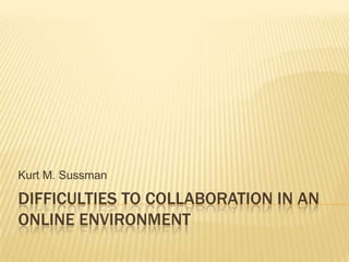 Difficulties to collaboration in an online environment Kurt M. Sussman 