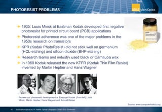  1935: Louis Minsk at Eastman Kodak developed first negative
photoresist for printed circuit board (PCB) applications
 Photoresist adherence was one of the major problems in the
1950s research on transistors
 KPR (Kodak PhotoResist) did not stick well on germanium
(HCL-etching) and silicon dioxide (BHF-etching)
 Research teams and industry used black or Carnauba wax
 In 1960 Kodak released the new KTFR (Kodak Thin Film Resist)
invented by Martin Hepher and Hans Wagner
PHOTORESIST PROBLEMS
16
Pioneers of photoresist development at Eastman Kodak: (from left) Louis
Minsk, Martin Hepher, Hans Wagner and Armost Reiser
Source: www.computerhistory.org
SUSS MicroOptics SA, R. Voelkel, Optical Lithography, DGaO 2012, Eindhoven
 
