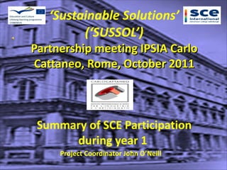 ‘ Sustainable Solutions’ (‘SUSSOL’) Partnership meeting IPSIA Carlo Cattaneo, Rome, October 2011   Summary of SCE Participation during year 1  Project Coordinator John O’Neill 