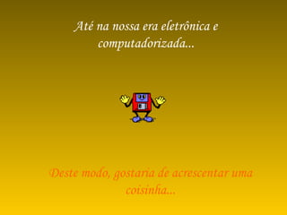 Até na nossa era eletrônica e computadorizada... Deste modo, gostaria de acrescentar uma coisinha... 