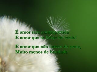 É amor sem contrapartida É amor que se lança no vazio! É amor que não carece de pena, Muito menos de bondade 