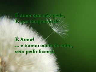 É amor que não pede, E que tampouco dá. É Amor! ... e tomou conta de mim, sem pedir licença. 