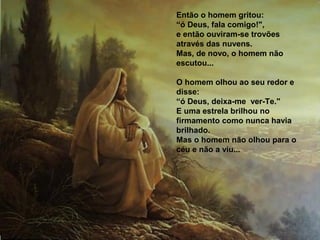Então o homem gritou:
“ó Deus, fala comigo!",
e então ouviram-se trovões
através das nuvens.
Mas, de novo, o homem não
escutou...

O homem olhou ao seu redor e
disse:
“ó Deus, deixa-me ver-Te."
E uma estrela brilhou no
firmamento como nunca havia
brilhado.
Mas o homem não olhou para o
céu e não a viu...
 