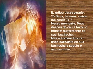 E, gritou desesperado:
“ó Deus, toca-me, deixa-
me sentir-Te."
Nesse momento, Deus
desceu do céu e tocou o
homem suavemente na
sua bochecha.
Mas o homem tirou a
linda borboleta da sua
bochecha e seguiu o
seu caminho.
 