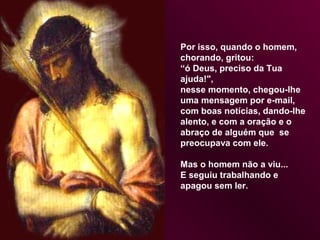 Por isso, quando o homem,
chorando, gritou:
“ó Deus, preciso da Tua
ajuda!",
nesse momento, chegou-lhe
uma mensagem por e-mail,
com boas notícias, dando-lhe
alento, e com a oração e o
abraço de alguém que se
preocupava com ele.

Mas o homem não a viu...
E seguiu trabalhando e
apagou sem ler.
 