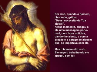 Por isso, quando o homem,  chorando, gritou:  "Deus, necessito de Tua  ajuda!",  nesse momento, chegou a ele uma mensagem por e-mail, com boas notícias, dando-lhe alento, e com a oração e o abraço de alguém que  se importava com ele.  Mas o homem não o viu...  Ele seguiu trabalhando e o apagou sem ler.  