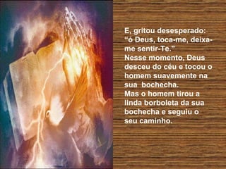 E, gritou desesperado:  “ó Deus, toca-me, deixa-me sentir-Te."  Nesse momento, Deus desceu do céu e tocou o homem suavemente na  sua  bochecha.  Mas o homem tirou a linda borboleta da sua bochecha e seguiu o  seu caminho.  