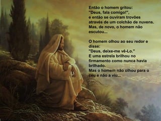 Então o homem gritou:
"Deus, fala comigo!",
e então se ouviram trovões
através de um colchão de nuvens.
Mas, de novo, o homem não
escutou...

O homem olhou ao seu redor e
disse:
"Deus, deixe-me vê-Lo."
E uma estrela brilhou no
firmamento como nunca havia
brilhado.
Mas o homem não olhou para o
céu e não a viu...
 