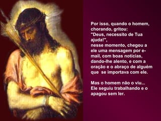 Por isso, quando o homem,
chorando, gritou:
"Deus, necessito de Tua
ajuda!",
nesse momento, chegou a
ele uma mensagem por e-
mail, com boas notícias,
dando-lhe alento, e com a
oração e o abraço de alguém
que se importava com ele.

Mas o homem não o viu...
Ele seguiu trabalhando e o
apagou sem ler.
 