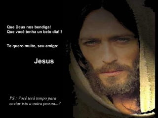 Que Deus nos bendiga!
Que você tenha un belo dia!!!
Te quero muito, seu amigo:

Jesus

PS : Você terá tempo para
enviar isto a outra pessoa...?

 