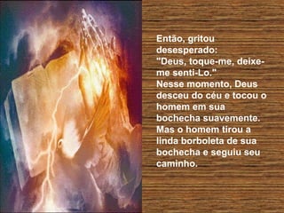 Então, gritou
desesperado:
"Deus, toque-me, deixeme senti-Lo."
Nesse momento, Deus
desceu do céu e tocou o
homem em sua
bochecha suavemente.
Mas o homem tirou a
linda borboleta de sua
bochecha e seguiu seu
caminho.

 