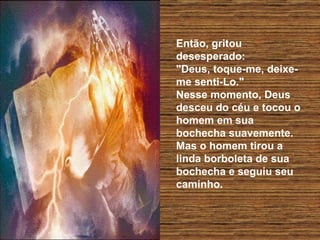 Então, gritou desesperado:  "Deus, toque-me, deixe-me senti-Lo."  Nesse momento, Deus desceu do céu e tocou o homem em sua  bochecha suavemente.  Mas o homem tirou a linda borboleta de sua bochecha e seguiu seu caminho.  
