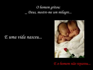 O homem gritou:
_ Deus, mostre-me um milagre...
E o homem não reparou...
E uma vida nasceu...E uma vida nasceu...
 