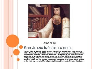 (1651-1695)

SOR JUANA INÉS DE LA CRUZ.
(Juana Ines de Asbaje and Ramirez, San Miguel de Nepantla, now Mexico,
1651 - Mexico City, id., 1695) Mexican writer. It was the greatest figure of the
seventeenth-century American literature. Child prodigy, he learned to read
and write at age three, and eight wrote her first loa. Admired for his talent
and precocity, at fourteen was bridesmaid Carreto Leonor, wife of Viceroy
Antonio Sebastián de Toledo. Sponsored by the Marquis of Mancera, shone
in the viceregal court of New Spain by his erudition and skill versificadora.
 