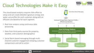 Cloud Technologies Make it Easy
The cloud-based analytics requires little effort to
setup and can create detailed signature energy and
water use profiles for each customer along with an
Efficient Use Baseline for each segment.
• Real-time analysis using continuous data
processing
• Data from third party sources for property,
weather, and customer demographics
• Social Norm based messaging through multi-
channel customer engagement showing customer
comparisons and call to action
Property Attributes Weather Profile
Energy Usage Customer History
Smart iQ Energy Platform
(Continuous Data Processing, Multifactor Correlation Modeling,
Machine Learning, Delivery Services)
Customer Energy/Water Signature Profile +
Efficient Use Baseline
(Property, Use, and Weather Normalized)
Social Norm Based Messaging
| @Black_Veatch| www.bv.com
 